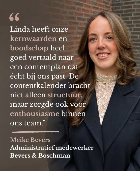 Linda heeft onze kernwaarden en boodschap heel goed vertaald naar een contentplan dat écht bij ons past. De contentkalender bracht niet alleen structuur, maar zorgde ook voor enthousiasme binnen ons team. Meike Bevers